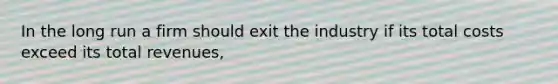 In the long run a firm should exit the industry if its total costs exceed its total revenues,