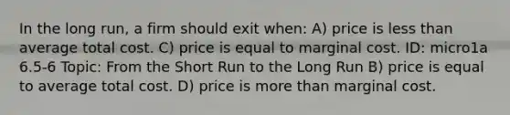 In the long run, a firm should exit when: A) price is <a href='https://www.questionai.com/knowledge/k7BtlYpAMX-less-than' class='anchor-knowledge'>less than</a> average total cost. C) price is equal to marginal cost. ID: micro1a 6.5-6 Topic: From the Short Run to the Long Run B) price is equal to average total cost. D) price is <a href='https://www.questionai.com/knowledge/keWHlEPx42-more-than' class='anchor-knowledge'>more than</a> marginal cost.