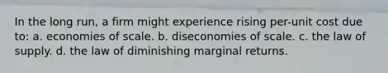 In the long run, a firm might experience rising per-unit cost due to: a. economies of scale. b. diseconomies of scale. c. the law of supply. d. the law of diminishing marginal returns.