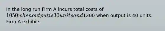 In the long run Firm A incurs total costs of 1050 when output is 30 units and1200 when output is 40 units. Firm A exhibits