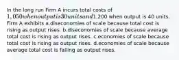 In the long run Firm A incurs total costs of 1,050 when output is 30 units and1,200 when output is 40 units. Firm A exhibits a.diseconomies of scale because total cost is rising as output rises. b.diseconomies of scale because average total cost is rising as output rises. c.economies of scale because total cost is rising as output rises. d.economies of scale because average total cost is falling as output rises.