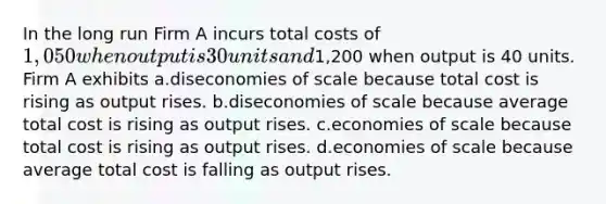 In the long run Firm A incurs total costs of 1,050 when output is 30 units and1,200 when output is 40 units. Firm A exhibits a.diseconomies of scale because total cost is rising as output rises. b.diseconomies of scale because average total cost is rising as output rises. c.economies of scale because total cost is rising as output rises. d.economies of scale because average total cost is falling as output rises.