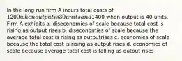 In the long run firm A incurs total costs of 1200 when output is 30 units and1400 when output is 40 units. Firm A exhibits a. diseconomies of scale because total cost is rising as output rises b. diseconomies of scale because the average total cost is rising as outputrises c. economies of scale because the total cost is rising as output rises d. economies of scale because average total cost is falling as output rises