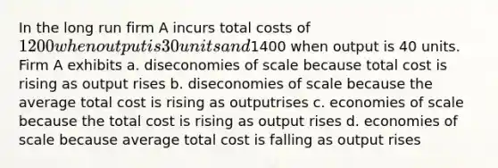 In the long run firm A incurs total costs of 1200 when output is 30 units and1400 when output is 40 units. Firm A exhibits a. diseconomies of scale because total cost is rising as output rises b. diseconomies of scale because the average total cost is rising as outputrises c. economies of scale because the total cost is rising as output rises d. economies of scale because average total cost is falling as output rises