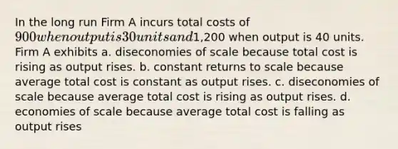 In the long run Firm A incurs total costs of 900 when output is 30 units and1,200 when output is 40 units. Firm A exhibits a. diseconomies of scale because total cost is rising as output rises. b. constant returns to scale because average total cost is constant as output rises. c. diseconomies of scale because average total cost is rising as output rises. d. economies of scale because average total cost is falling as output rises