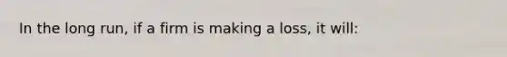 In the long run, if a firm is making a loss, it will:
