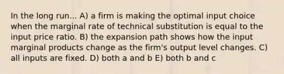 In the long run... A) a firm is making the optimal input choice when the marginal rate of technical substitution is equal to the input price ratio. B) the expansion path shows how the input marginal products change as the firm's output level changes. C) all inputs are fixed. D) both a and b E) both b and c