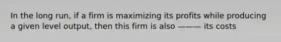 In the long run, if a firm is maximizing its profits while producing a given level output, then this firm is also ——— its costs