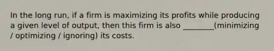 In the long run, if a firm is maximizing its profits while producing a given level of output, then this firm is also ________(minimizing / optimizing / ignoring) its costs.