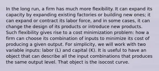 In the long run, a firm has much more flexibility. It can expand its capacity by expanding existing factories or building new ones; it can expand or contract its labor force, and in some cases, it can change the design of its products or introduce new products. Such flexibility gives rise to a cost minimization problem: how a firm can choose its combination of inputs to minimize its cost of producing a given output. For simplicity, we will work with two variable inputs: labor (L) and capital (K). It is useful to have an object that can describe all the input combinations that produces the same output level. That object is the isocost curve.