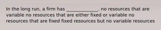 In the long run, a firm has ______________. no resources that are variable no resources that are either fixed or variable no resources that are fixed fixed resources but no variable resources