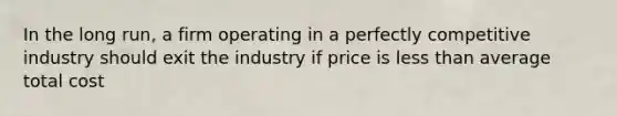 In the long run, a firm operating in a perfectly competitive industry should exit the industry if price is less than average total cost