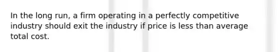 In the long run, a firm operating in a perfectly competitive industry should exit the industry if price is less than average total cost.