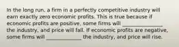 In the long run, a firm in a perfectly competitive industry will earn exactly zero economic profits. This is true because if economic profits are positive, some firms will ________________ the industry, and price will fall. If economic profits are negative, some firms will ______________ the industry, and price will rise.