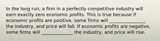 In the long run, a firm in a perfectly competitive industry will earn exactly zero economic profits. This is true because if economic profits are positive, some firms will ________________ the industry, and price will fall. If economic profits are negative, some firms will ______________ the industry, and price will rise.