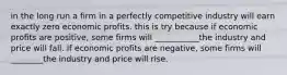 in the long run a firm in a perfectly competitive industry will earn exactly zero economic profits. this is try because if economic profits are positive, some firms will ___________the industry and price will fall. If economic profits are negative, some firms will ________the industry and price will rise.