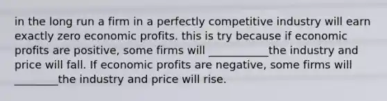 in the long run a firm in a perfectly competitive industry will earn exactly zero economic profits. this is try because if economic profits are positive, some firms will ___________the industry and price will fall. If economic profits are negative, some firms will ________the industry and price will rise.