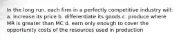 In the long run, each firm in a perfectly competitive industry will: a. increase its price b. differentiate its goods c. produce where MR is greater than MC d. earn only enough to cover the opportunity costs of the resources used in production