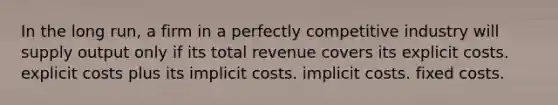 In the long run, a firm in a perfectly competitive industry will supply output only if its total revenue covers its explicit costs. explicit costs plus its implicit costs. implicit costs. fixed costs.