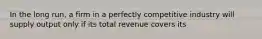 In the long run, a firm in a perfectly competitive industry will supply output only if its total revenue covers its