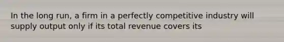 In the long run, a firm in a perfectly competitive industry will supply output only if its total revenue covers its