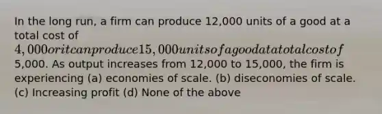 In the long run, a firm can produce 12,000 units of a good at a total cost of 4,000 or it can produce 15,000 units of a good at a total cost of5,000. As output increases from 12,000 to 15,000, the firm is experiencing (a) economies of scale. (b) diseconomies of scale. (c) Increasing profit (d) None of the above