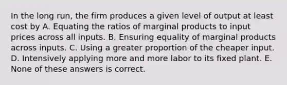 In the long run, the firm produces a given level of output at least cost by A. Equating the ratios of marginal products to input prices across all inputs. B. Ensuring equality of marginal products across inputs. C. Using a greater proportion of the cheaper input. D. Intensively applying more and more labor to its fixed plant. E. None of these answers is correct.