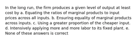 In the long run, the firm produces a given level of output at least cost by a. Equating the ratios of marginal products to input prices across all inputs. b. Ensuring equality of marginal products across inputs. c. Using a greater proportion of the cheaper input. d. Intensively applying more and more labor to its fixed plant. e. None of these answers is correct