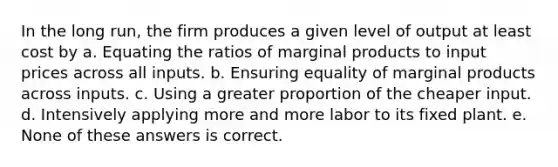 In the long run, the firm produces a given level of output at least cost by a. Equating the ratios of marginal products to input prices across all inputs. b. Ensuring equality of marginal products across inputs. c. Using a greater proportion of the cheaper input. d. Intensively applying more and more labor to its fixed plant. e. None of these answers is correct.