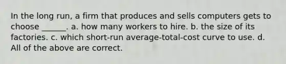 In the long run, a firm that produces and sells computers gets to choose ______. a. how many workers to hire. b. the size of its factories. c. which short-run average-total-cost curve to use. d. All of the above are correct.