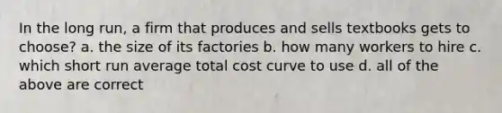 In the long run, a firm that produces and sells textbooks gets to choose? a. the size of its factories b. how many workers to hire c. which short run average total cost curve to use d. all of the above are correct