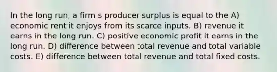 In the long run, a firm s producer surplus is equal to the A) economic rent it enjoys from its scarce inputs. B) revenue it earns in the long run. C) positive economic profit it earns in the long run. D) difference between total revenue and total variable costs. E) difference between total revenue and total fixed costs.