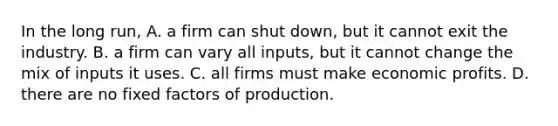 In the long​ run, A. a firm can shut​ down, but it cannot exit the industry. B. a firm can vary all​ inputs, but it cannot change the mix of inputs it uses. C. all firms must make economic profits. D. there are no fixed factors of production.