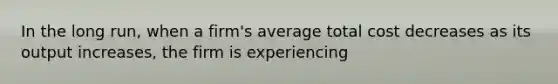 In the long run, when a firm's average total cost decreases as its output increases, the firm is experiencing