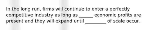 In the long run, firms will continue to enter a perfectly competitive industry as long as ______ economic profits are present and they will expand until _________ of scale occur.