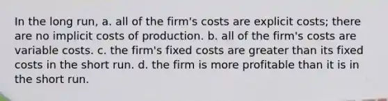 In the long run, a. all of the firm's costs are explicit costs; there are no implicit costs of production. b. all of the firm's costs are variable costs. c. the firm's fixed costs are greater than its fixed costs in the short run. d. the firm is more profitable than it is in the short run.