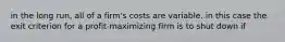 in the long run, all of a firm's costs are variable. in this case the exit criterion for a profit-maximizing firm is to shut down if