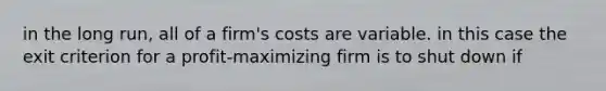 in the long run, all of a firm's costs are variable. in this case the exit criterion for a profit-maximizing firm is to shut down if