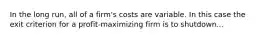 In the long run, all of a firm's costs are variable. In this case the exit criterion for a profit-maximizing firm is to shutdown...