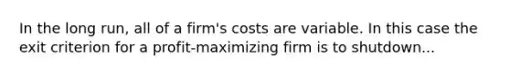 In the long run, all of a firm's costs are variable. In this case the exit criterion for a profit-maximizing firm is to shutdown...