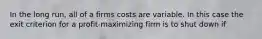 In the long run, all of a firms costs are variable. In this case the exit criterion for a profit-maximizing firm is to shut down if