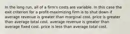 In the long run, all of a firm's costs are variable. In this case the exit criterion for a profit-maximizing firm is to shut down if average revenue is greater than marginal cost. price is greater than average total cost. average revenue is greater than average fixed cost. price is less than average total cost.