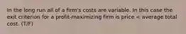 In the long run all of a firm's costs are variable. In this case the exit criterion for a profit-maximizing firm is price < average total cost. (T/F)