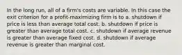 In the long run, all of a firm's costs are variable. In this case the exit criterion for a profit-maximizing firm is to a. shutdown if price is less than average total cost. b. shutdown if price is greater than average total cost. c. shutdown if average revenue is greater than average fixed cost. d. shutdown if average revenue is greater than marginal cost.