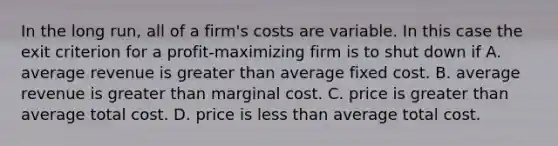 In the long run, all of a firm's costs are variable. In this case the exit criterion for a profit-maximizing firm is to shut down if A. average revenue is greater than average fixed cost. B. average revenue is greater than marginal cost. C. price is greater than average total cost. D. price is less than average total cost.