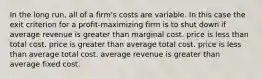 In the long run, all of a firm's costs are variable. In this case the exit criterion for a profit-maximizing firm is to shut down if average revenue is greater than marginal cost. price is less than total cost. price is greater than average total cost. price is less than average total cost. average revenue is greater than average fixed cost.