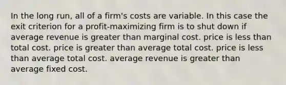 In the long run, all of a firm's costs are variable. In this case the exit criterion for a profit-maximizing firm is to shut down if average revenue is <a href='https://www.questionai.com/knowledge/ktgHnBD4o3-greater-than' class='anchor-knowledge'>greater than</a> marginal cost. price is <a href='https://www.questionai.com/knowledge/k7BtlYpAMX-less-than' class='anchor-knowledge'>less than</a> total cost. price is greater than average total cost. price is less than average total cost. average revenue is greater than average fixed cost.