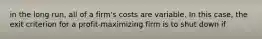 in the long run, all of a firm's costs are variable. In this case, the exit criterion for a profit-maximizing firm is to shut down if