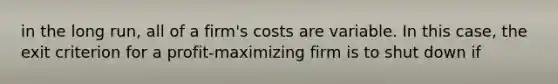 in the long run, all of a firm's costs are variable. In this case, the exit criterion for a profit-maximizing firm is to shut down if