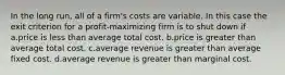 In the long run, all of a firm's costs are variable. In this case the exit criterion for a profit-maximizing firm is to shut down if a.price is less than average total cost. b.price is greater than average total cost. c.average revenue is greater than average fixed cost. d.average revenue is greater than marginal cost.